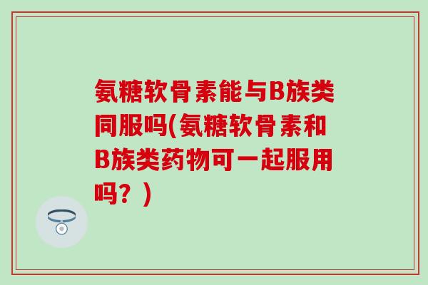氨糖软骨素能与B族类同服吗(氨糖软骨素和B族类可一起服用吗?) 氨糖软骨素能与B族类同服吗(氨糖软骨素和B族类可一起服用吗?)