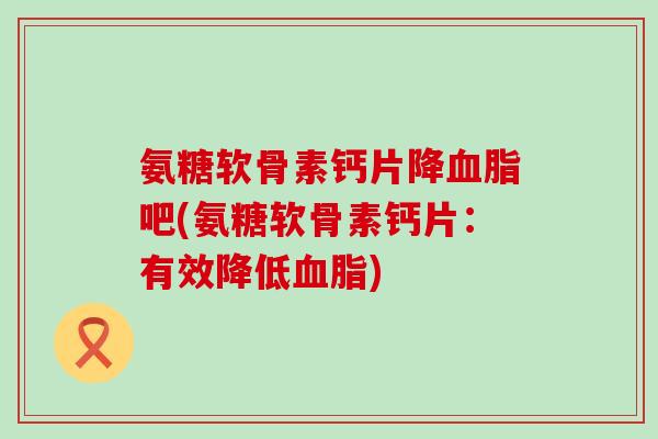 氨糖软骨素钙片降吧(氨糖软骨素钙片:有效降低) 氨糖软骨素钙片降吧(氨糖软骨素钙片:有效降低)