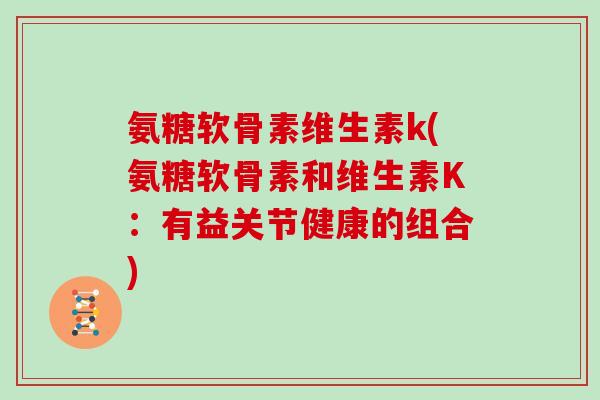 氨糖软骨素维生素k(氨糖软骨素和维生素K:有益关节健康的组合) 氨糖软骨素维生素k(氨糖软骨素和维生素K:有益关节健康的组合)