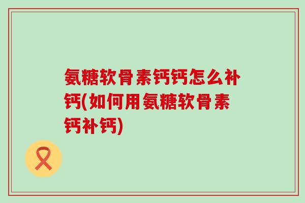 氨糖软骨素钙钙怎么补钙(如何用氨糖软骨素钙补钙) 氨糖软骨素钙钙怎么补钙(如何用氨糖软骨素钙补钙)