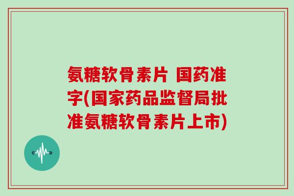 氨糖软骨素片 国药准字(国家药品监督局批准氨糖软骨素片上市)