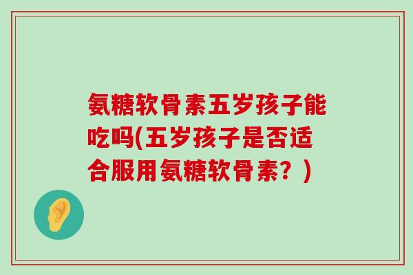 氨糖软骨素五岁孩子能吃吗(五岁孩子是否适合服用氨糖软骨素?) 氨糖软骨素五岁孩子能吃吗(五岁孩子是否适合服用氨糖软骨素?)