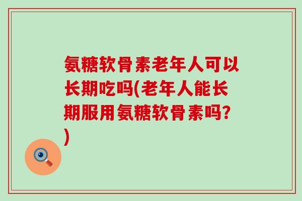 氨糖软骨素老年人可以长期吃吗(老年人能长期服用氨糖软骨素吗?) 氨糖软骨素老年人可以长期吃吗(老年人能长期服用氨糖软骨素吗?)