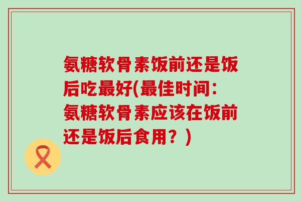 氨糖软骨素饭前还是饭后吃好(佳时间：氨糖软骨素应该在饭前还是饭后食用？)