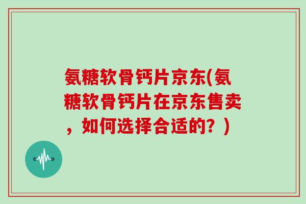氨糖软骨钙片京东(氨糖软骨钙片在京东售卖，如何选择合适的？)