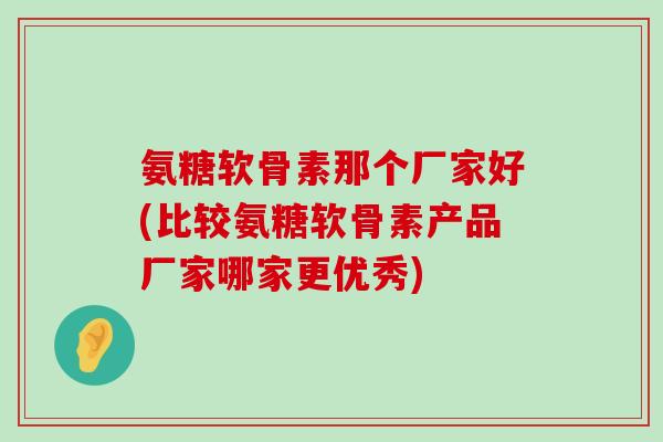氨糖软骨素那个厂家好(比较氨糖软骨素产品厂家哪家更优秀) 氨糖软骨素那个厂家好(比较氨糖软骨素产品厂家哪家更优秀)