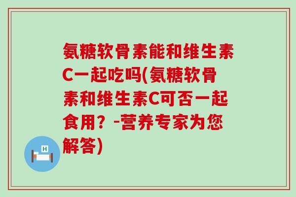 氨糖软骨素能和维生素C一起吃吗(氨糖软骨素和维生素C可否一起食用？-营养专家为您解答)