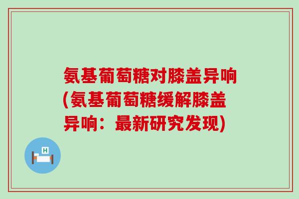 氨基葡萄糖对膝盖异响(氨基葡萄糖缓解膝盖异响:新研究发现) 氨基葡萄糖对膝盖异响(氨基葡萄糖缓解膝盖异响:新研究发现)