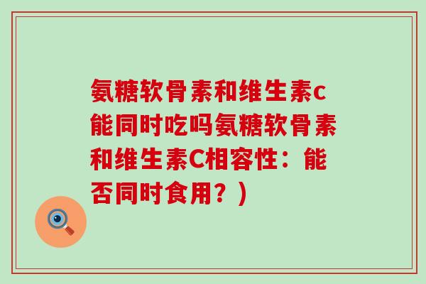 氨糖软骨素和维生素c能同时吃吗氨糖软骨素和维生素C相容性:能否同时食用?) 氨糖软骨素和维生素c能同时吃吗氨糖软骨素和维生素C相容性:能否同时食用?)
