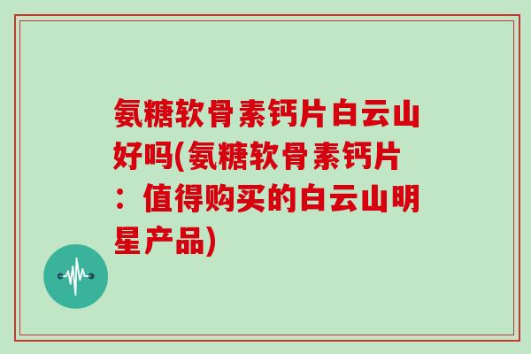 氨糖软骨素钙片白云山好吗(氨糖软骨素钙片：值得购买的白云山明星产品)