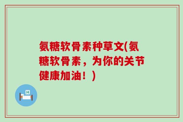 氨糖软骨素种草文(氨糖软骨素,为你的关节健康加油!) 氨糖软骨素种草文(氨糖软骨素,为你的关节健康加油!)
