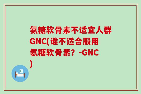 氨糖软骨素不适宜人群GNC(谁不适合服用氨糖软骨素？-GNC)