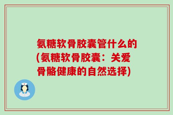 氨糖软骨胶囊管什么的(氨糖软骨胶囊：关爱骨骼健康的自然选择)