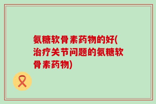 氨糖软骨素的好(关节问题的氨糖软骨素)