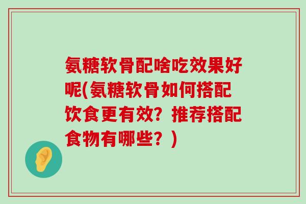 氨糖软骨配啥吃效果好呢(氨糖软骨如何搭配饮食更有效？推荐搭配食物有哪些？)