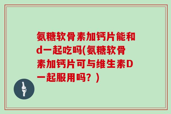 氨糖软骨素加钙片能和d一起吃吗(氨糖软骨素加钙片可与维生素D一起服用吗？)