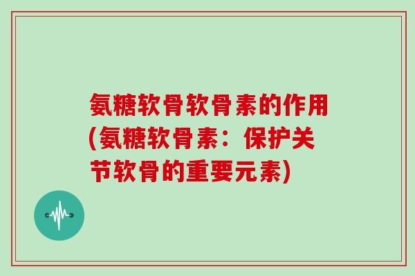 氨糖软骨软骨素的作用(氨糖软骨素:保护关节软骨的重要元素) 氨糖软骨软骨素的作用(氨糖软骨素:保护关节软骨的重要元素)