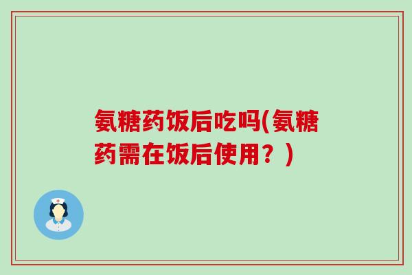 氨糖药饭后吃吗(氨糖药需在饭后使用?) 氨糖药饭后吃吗(氨糖药需在饭后使用?)