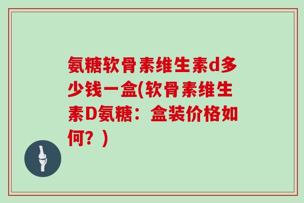 氨糖软骨素维生素d多少钱一盒(软骨素维生素D氨糖:盒装价格如何?) 氨糖软骨素维生素d多少钱一盒(软骨素维生素D氨糖:盒装价格如何?)