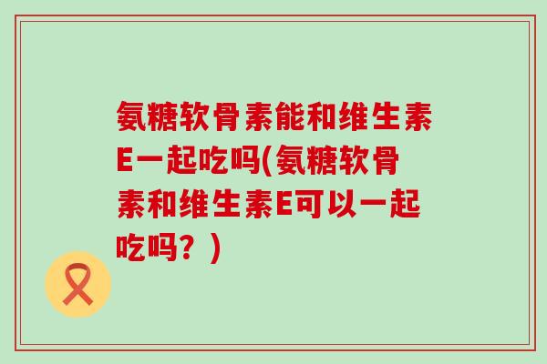 氨糖软骨素能和维生素E一起吃吗(氨糖软骨素和维生素E可以一起吃吗？)