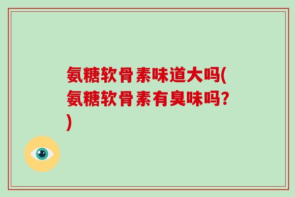 氨糖软骨素味道大吗(氨糖软骨素有臭味吗?) 氨糖软骨素味道大吗(氨糖软骨素有臭味吗?)