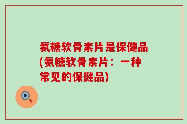 氨糖软骨素片是保健品(氨糖软骨素片：一种常见的保健品)