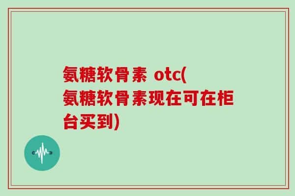 氨糖软骨素 otc(氨糖软骨素现在可在柜台买到) 氨糖软骨素 otc(氨糖软骨素现在可在柜台买到)
