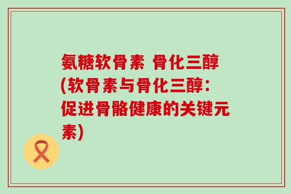 氨糖软骨素 骨化三醇(软骨素与骨化三醇:促进骨骼健康的关键元素) 氨糖软骨素 骨化三醇(软骨素与骨化三醇:促进骨骼健康的关键元素)