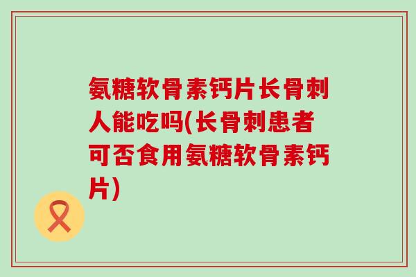 氨糖软骨素钙片长人能吃吗(长患者可否食用氨糖软骨素钙片) 氨糖软骨素钙片长人能吃吗(长患者可否食用氨糖软骨素钙片)