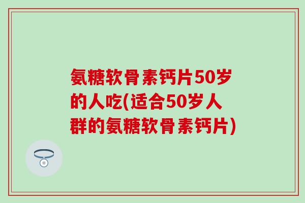 氨糖软骨素钙片50岁的人吃(适合50岁人群的氨糖软骨素钙片)