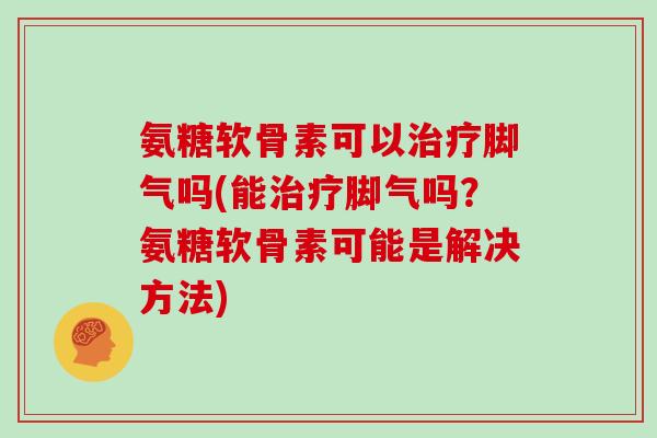 氨糖软骨素可以脚气吗(能脚气吗?氨糖软骨素可能是解决方法) 氨糖软骨素可以脚气吗(能脚气吗?氨糖软骨素可能是解决方法)
