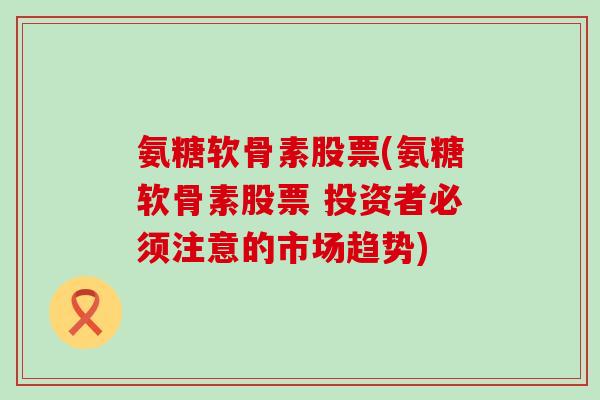 氨糖软骨素股票(氨糖软骨素股票 投资者必须注意的市场趋势) 氨糖软骨素股票(氨糖软骨素股票 投资者必须注意的市场趋势)