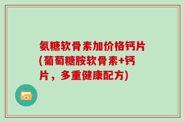 氨糖软骨素加价格钙片(葡萄糖胺软骨素+钙片，多重健康配方)