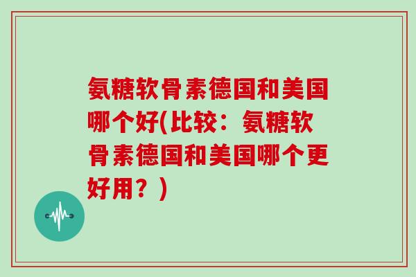 氨糖软骨素德国和美国哪个好(比较:氨糖软骨素德国和美国哪个更好用?) 氨糖软骨素德国和美国哪个好(比较:氨糖软骨素德国和美国哪个更好用?)