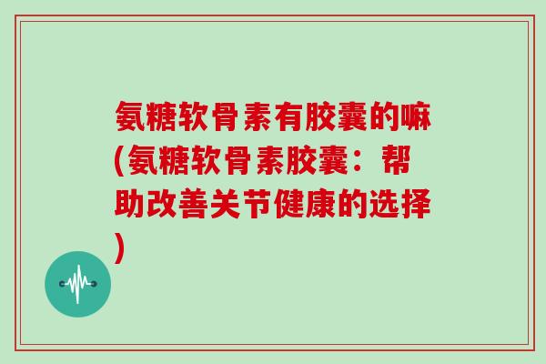 氨糖软骨素有胶囊的嘛(氨糖软骨素胶囊:帮助改善关节健康的选择) 氨糖软骨素有胶囊的嘛(氨糖软骨素胶囊:帮助改善关节健康的选择)