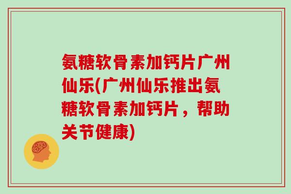 氨糖软骨素加钙片广州仙乐(广州仙乐推出氨糖软骨素加钙片,帮助关节健康) 氨糖软骨素加钙片广州仙乐(广州仙乐推出氨糖软骨素加钙片,帮助关节健康)