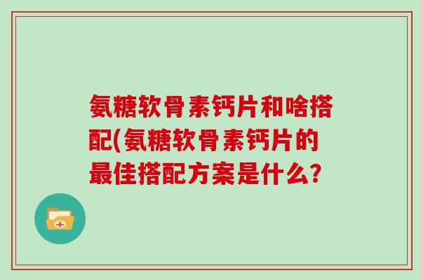 氨糖软骨素钙片和啥搭配(氨糖软骨素钙片的佳搭配方案是什么？