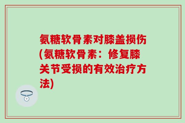 氨糖软骨素对膝盖损伤(氨糖软骨素:修复膝关节受损的有效方法) 氨糖软骨素对膝盖损伤(氨糖软骨素:修复膝关节受损的有效方法)