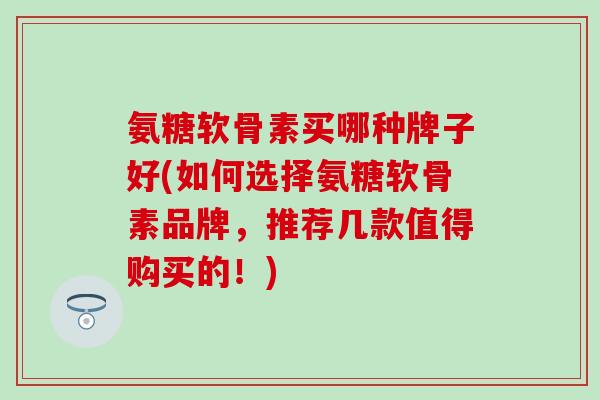 氨糖软骨素买哪种牌子好(如何选择氨糖软骨素品牌，推荐几款值得购买的！)