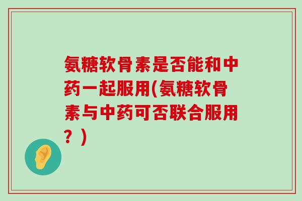 氨糖软骨素是否能和一起服用(氨糖软骨素与可否联合服用?) 氨糖软骨素是否能和一起服用(氨糖软骨素与可否联合服用?)
