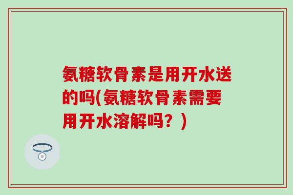 氨糖软骨素是用开水送的吗(氨糖软骨素需要用开水溶解吗?) 氨糖软骨素是用开水送的吗(氨糖软骨素需要用开水溶解吗?)