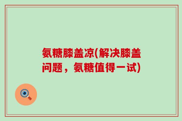 氨糖膝盖凉(解决膝盖问题，氨糖值得一试)