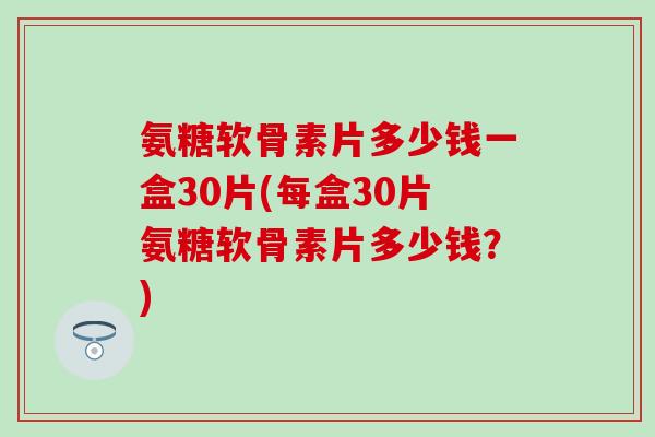 氨糖软骨素片多少钱一盒30片(每盒30片氨糖软骨素片多少钱？)