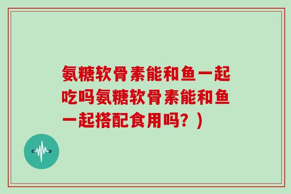 氨糖软骨素能和鱼一起吃吗氨糖软骨素能和鱼一起搭配食用吗？)