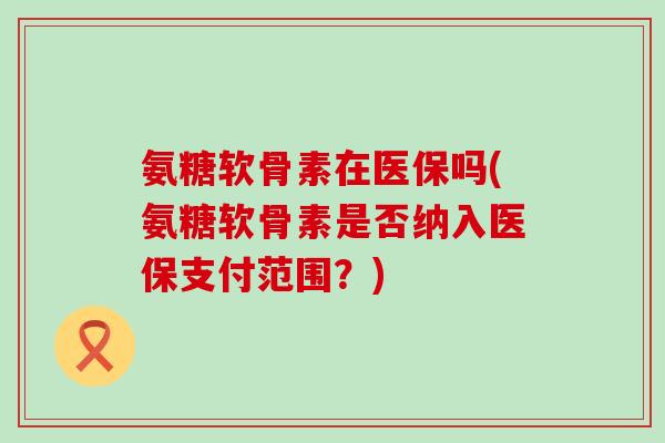 氨糖软骨素在医保吗(氨糖软骨素是否纳入医保支付范围？)