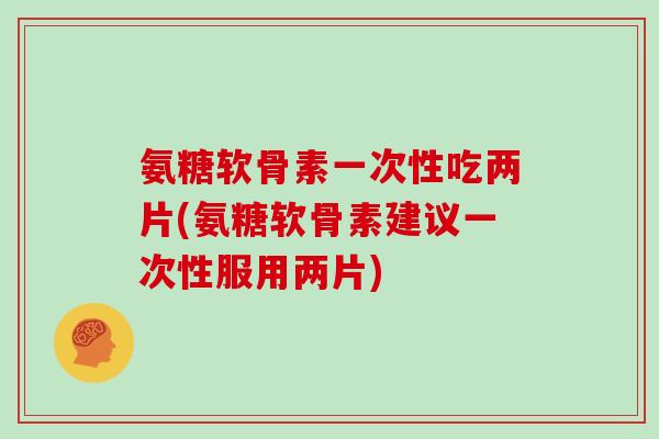 氨糖软骨素一次性吃两片(氨糖软骨素建议一次性服用两片)