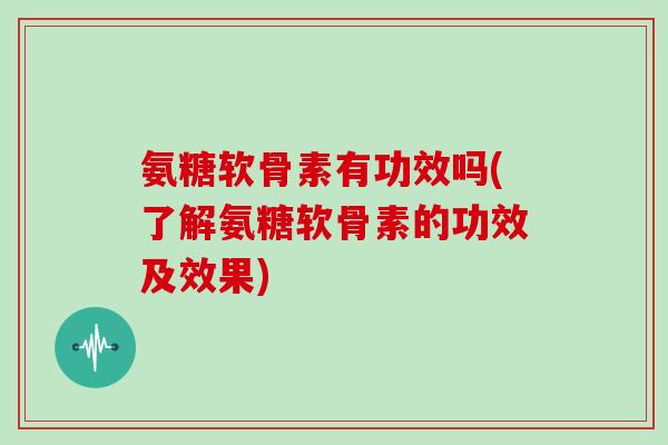 氨糖软骨素有功效吗(了解氨糖软骨素的功效及效果)