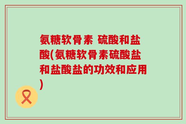 氨糖软骨素 硫酸和盐酸(氨糖软骨素硫酸盐和盐酸盐的功效和应用)