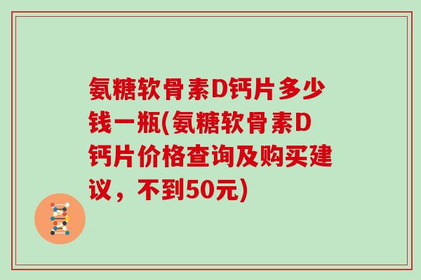 氨糖软骨素D钙片多少钱一瓶(氨糖软骨素D钙片价格查询及购买建议,不到50元) 氨糖软骨素D钙片多少钱一瓶(氨糖软骨素D钙片价格查询及购买建议,不到50元)