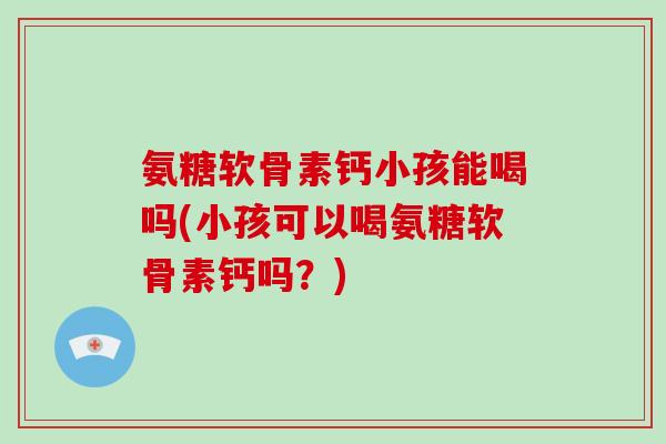 氨糖软骨素钙小孩能喝吗(小孩可以喝氨糖软骨素钙吗？)
